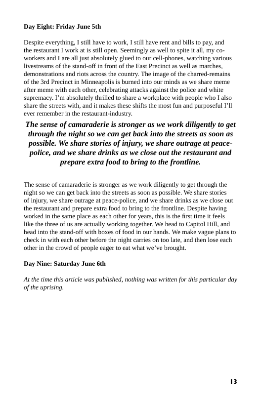 Day Eight: Friday June 5th Despite everything, I still have to work, I still have rent and bills to pay, and the restaurant I work at is still open. Seemingly as wellto spite it all, my co- workers and I are all just absolutely glued to our cell-phones, watching various livestreams of the stand-off in front of the East Precinct as well as marches, demonstrations and riots across the country. The image of the charred-remains of the 3rd Precinct in Minneapolis is burned into our minds as we share meme. after meme with each other, celebrating attacks agains! the police and white supremacy. I’m absolutely thrilled to share a workplace with people who I also share the streets with, and it makes these shifts the most fun and purposeful I’ll ever remember in the restaurant-indusiry.  The sense of camaraderie is stronger as we work diligently to get through the night so we can get back into the streets as soon as possible. We share stories of injury, we share outrage at peace- police, and we share drinks as we close out the restaurant and  prepare extra food to bring to the frontline.  ‘The sense of camaraderie s stronger as we work diligently to get through the night so we can get back into the streets as soon as possible. We share stories  of injury, we share outrage at peace-police, and we share drinks as we close out the restaurant and prepare extra food to bring to the frontline. Despite having worked in the same place as each other for years, this is the first time it feels. like the three of s are actually working together. We head to Capitol Hill, and head into the stand-off with boxes of food in our hands. We make vague plans to check in with each other before the night carries on too late, and then lose each other in the crowd of people eager to eat what we’ve brought  Day Nine: Saturday June 6th  At the time this article was published, nothing was written for this particular day of the uprising. 